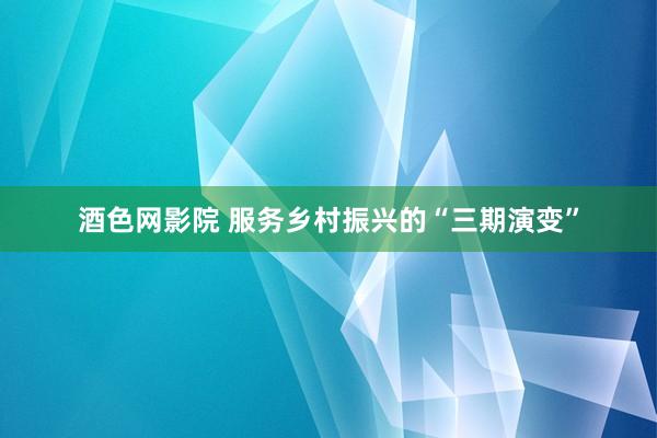 酒色网影院 服务乡村振兴的“三期演变”