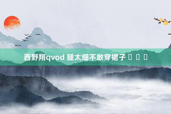 西野翔qvod 腿太细不敢穿裙子 ​​​