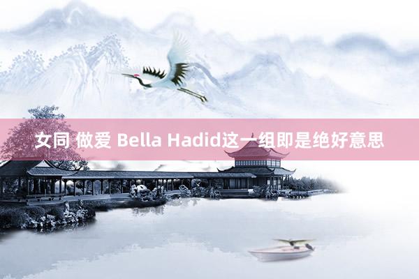 女同 做爱 Bella Hadid这一组即是绝好意思