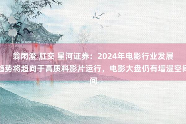 翁雨澄 肛交 星河证券：2024年电影行业发展趋势将趋向于高质料影片运行，电影大盘仍有增漫空间