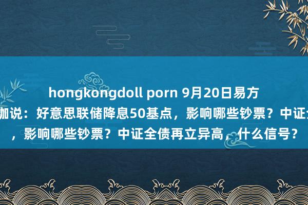 hongkongdoll porn 9月20日易方达中原招商天弘等基金大咖说：好意思联储降息50基点，影响哪些钞票？中证全债再立异高，什么信号？