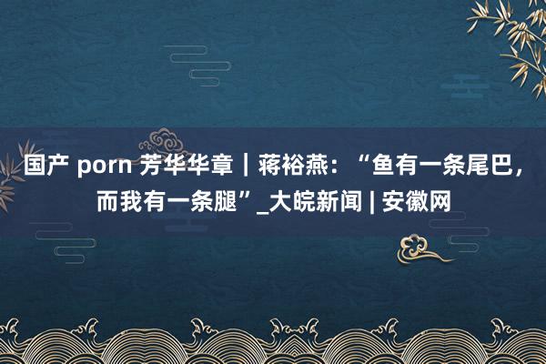 国产 porn 芳华华章｜蒋裕燕：“鱼有一条尾巴，而我有一条腿”_大皖新闻 | 安徽网