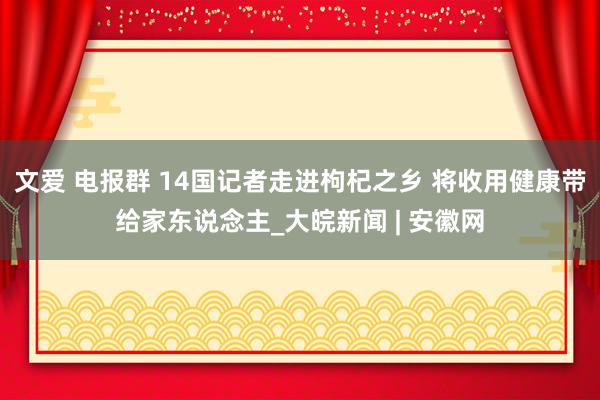 文爱 电报群 14国记者走进枸杞之乡 将收用健康带给家东说念主_大皖新闻 | 安徽网