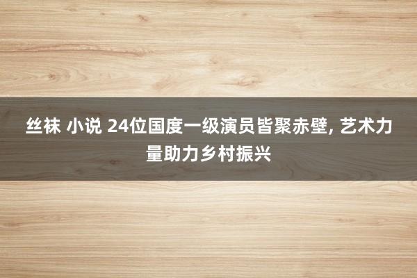 丝袜 小说 24位国度一级演员皆聚赤壁, 艺术力量助力乡村振兴