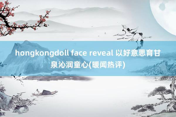 hongkongdoll face reveal 以好意思育甘泉沁润童心(暖闻热评)