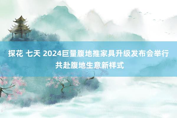 探花 七天 2024巨量腹地推家具升级发布会举行 共赴腹地生意新样式