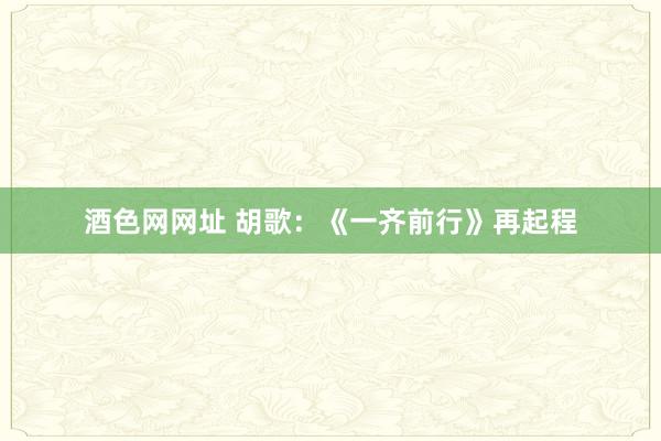 酒色网网址 胡歌：《一齐前行》再起程