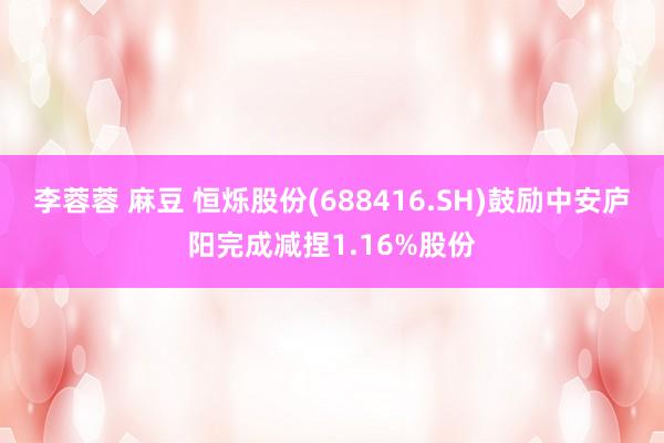 李蓉蓉 麻豆 恒烁股份(688416.SH)鼓励中安庐阳完成减捏1.16%股份