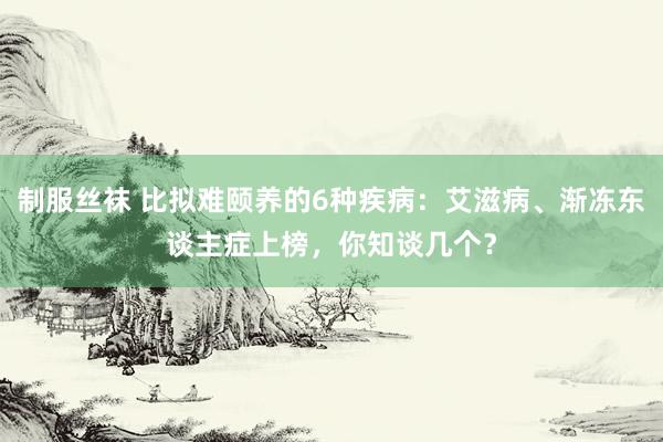 制服丝袜 比拟难颐养的6种疾病：艾滋病、渐冻东谈主症上榜，你知谈几个？