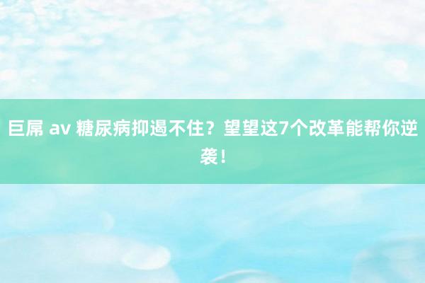 巨屌 av 糖尿病抑遏不住？望望这7个改革能帮你逆袭！