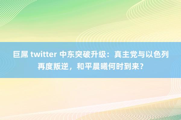 巨屌 twitter 中东突破升级：真主党与以色列再度叛逆，和平晨曦何时到来？