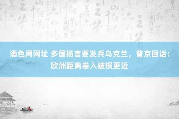 酒色网网址 多国扬言要发兵乌克兰，普京回话：欧洲距离卷入破损更近