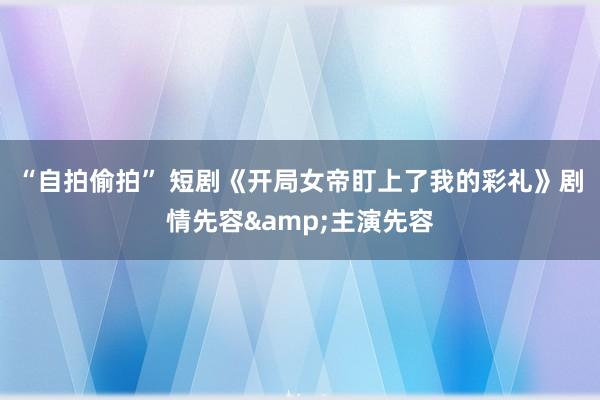 “自拍偷拍” 短剧《开局女帝盯上了我的彩礼》剧情先容&主演先容