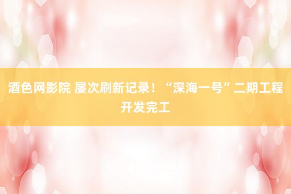 酒色网影院 屡次刷新记录！“深海一号”二期工程开发完工