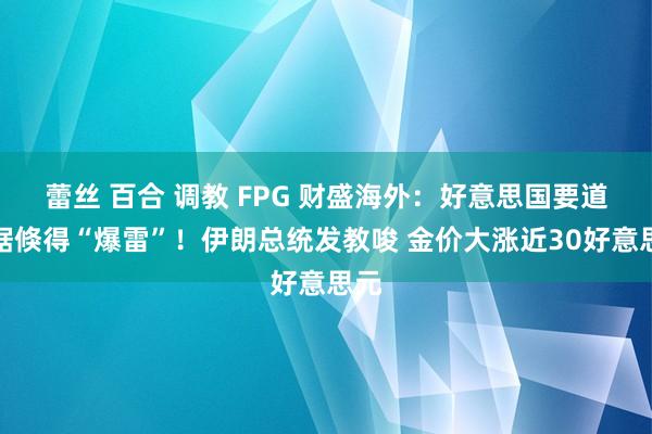 蕾丝 百合 调教 FPG 财盛海外：好意思国要道数据倏得“爆雷”！伊朗总统发教唆 金价大涨近30好意思元