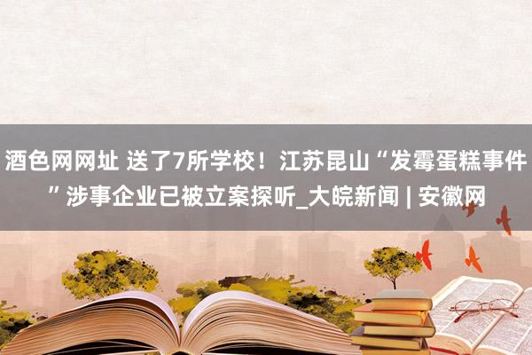 酒色网网址 送了7所学校！江苏昆山“发霉蛋糕事件”涉事企业已被立案探听_大皖新闻 | 安徽网