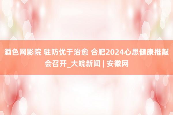 酒色网影院 驻防优于治愈 合肥2024心思健康推敲会召开_大皖新闻 | 安徽网