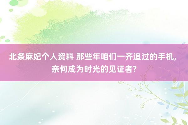 北条麻妃个人资料 那些年咱们一齐追过的手机, 奈何成为时光的见证者?