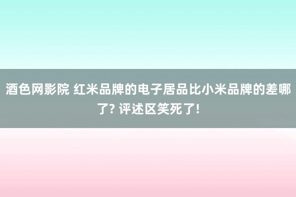 酒色网影院 红米品牌的电子居品比小米品牌的差哪了? 评述区笑死了!