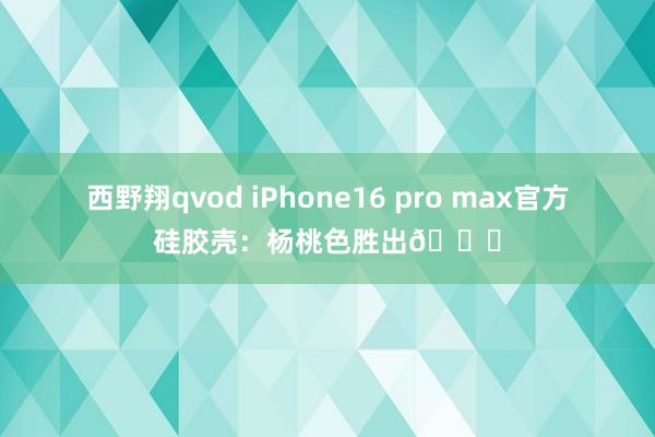 西野翔qvod iPhone16 pro max官方硅胶壳：杨桃色胜出🏆