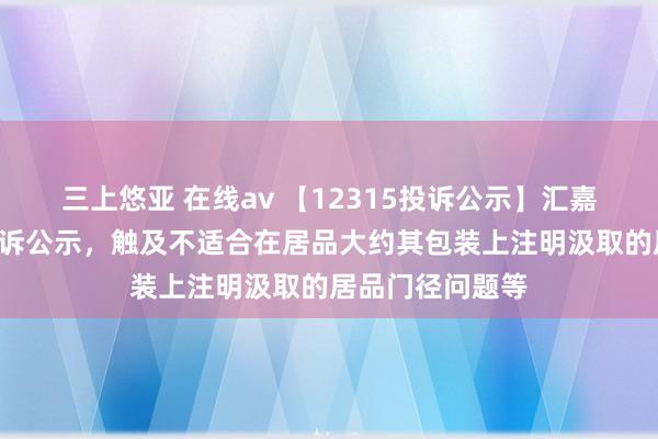 三上悠亚 在线av 【12315投诉公示】汇嘉期间新增2件投诉公示，触及不适合在居品大约其包装上注明汲取的居品门径问题等