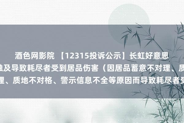 酒色网影院 【12315投诉公示】长虹好意思菱新增3件投诉公示，触及导致耗尽者受到居品伤害（因居品蓄意不对理、质地不对格、警示信息不全等原因而导致耗尽者受到居品伤害）问题等