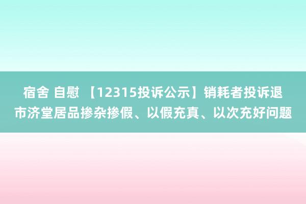 宿舍 自慰 【12315投诉公示】销耗者投诉退市济堂居品掺杂掺假、以假充真、以次充好问题