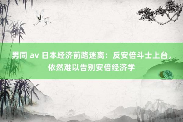 男同 av 日本经济前路迷离：反安倍斗士上台，依然难以告别安倍经济学