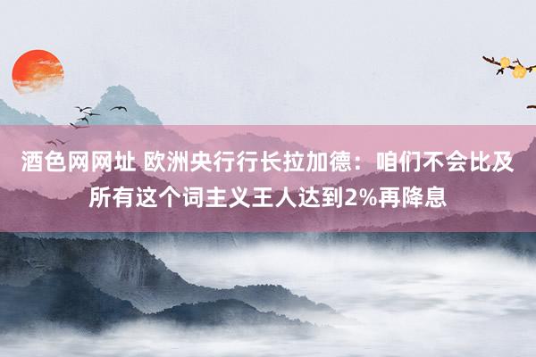 酒色网网址 欧洲央行行长拉加德：咱们不会比及所有这个词主义王人达到2%再降息