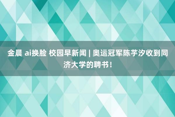 金晨 ai换脸 校园早新闻 | 奥运冠军陈芋汐收到同济大学的聘书！