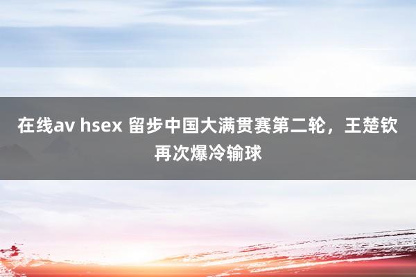 在线av hsex 留步中国大满贯赛第二轮，王楚钦再次爆冷输球