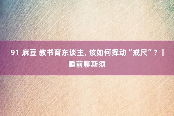 91 麻豆 教书育东谈主, 该如何挥动“戒尺”? 丨睡前聊斯须