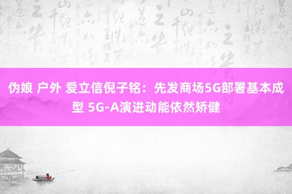 伪娘 户外 爱立信倪子铭：先发商场5G部署基本成型 5G-A演进动能依然矫健