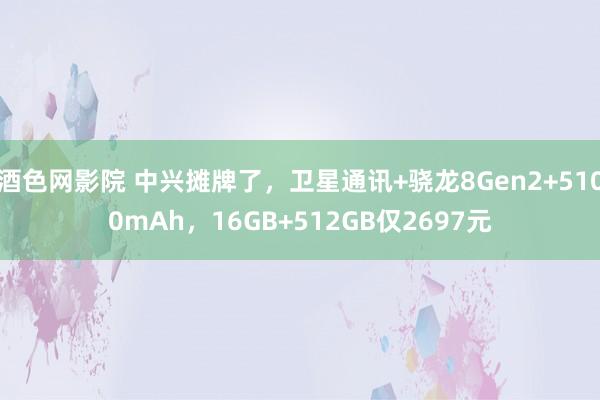 酒色网影院 中兴摊牌了，卫星通讯+骁龙8Gen2+5100mAh，16GB+512GB仅2697元