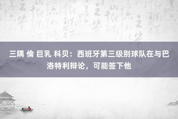 三隅 倫 巨乳 科贝：西班牙第三级别球队在与巴洛特利辩论，可能签下他