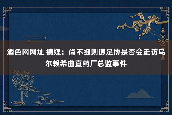 酒色网网址 德媒：尚不细则德足协是否会走访乌尔赖希曲直药厂总监事件