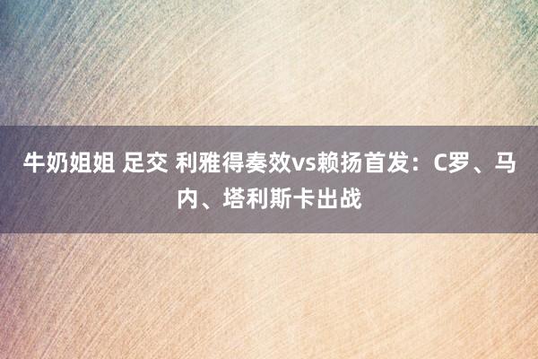 牛奶姐姐 足交 利雅得奏效vs赖扬首发：C罗、马内、塔利斯卡出战