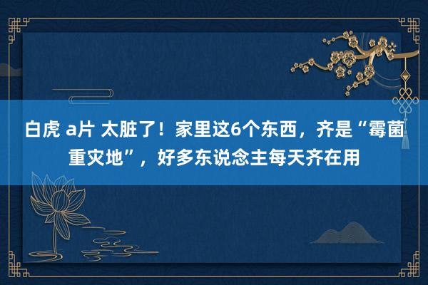 白虎 a片 太脏了！家里这6个东西，齐是“霉菌重灾地”，好多东说念主每天齐在用