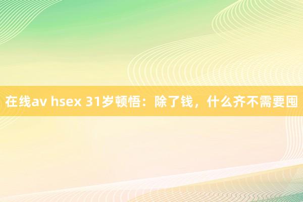 在线av hsex 31岁顿悟：除了钱，什么齐不需要囤