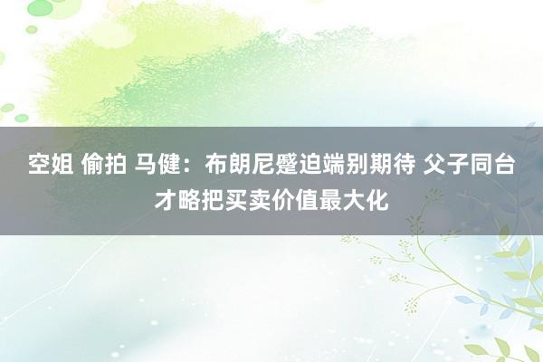 空姐 偷拍 马健：布朗尼蹙迫端别期待 父子同台才略把买卖价值最大化