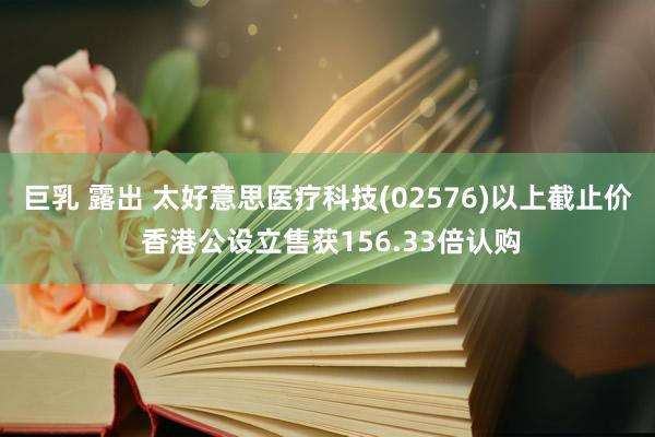 巨乳 露出 太好意思医疗科技(02576)以上截止价 香港公设立售获156.33倍认购