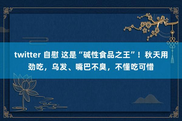 twitter 自慰 这是“碱性食品之王”！秋天用劲吃，乌发、嘴巴不臭，不懂吃可惜