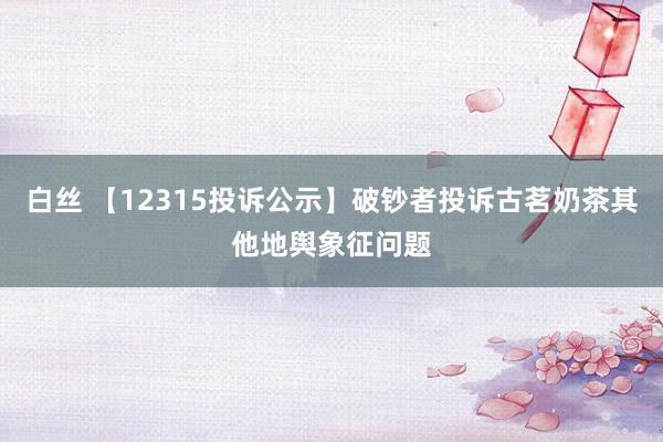 白丝 【12315投诉公示】破钞者投诉古茗奶茶其他地舆象征问题