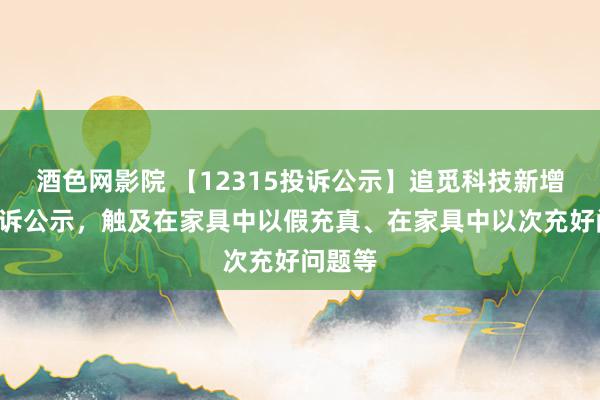 酒色网影院 【12315投诉公示】追觅科技新增4件投诉公示，触及在家具中以假充真、在家具中以次充好问题等