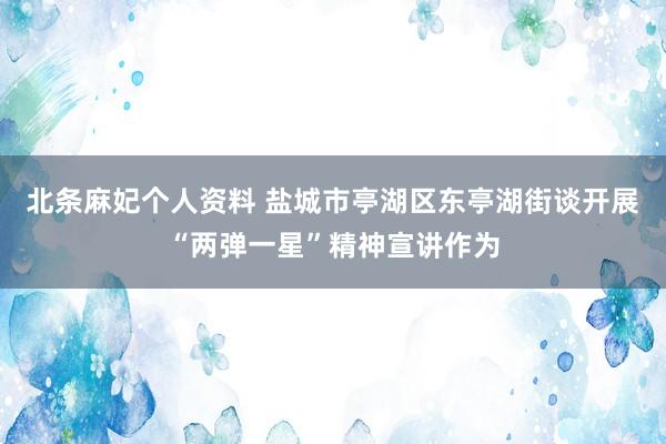 北条麻妃个人资料 盐城市亭湖区东亭湖街谈开展“两弹一星”精神宣讲作为