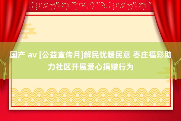 国产 av [公益宣传月]解民忧暖民意 枣庄福彩助力社区开展爱心捐赠行为