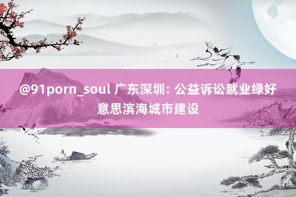 @91porn_soul 广东深圳: 公益诉讼就业绿好意思滨海城市建设