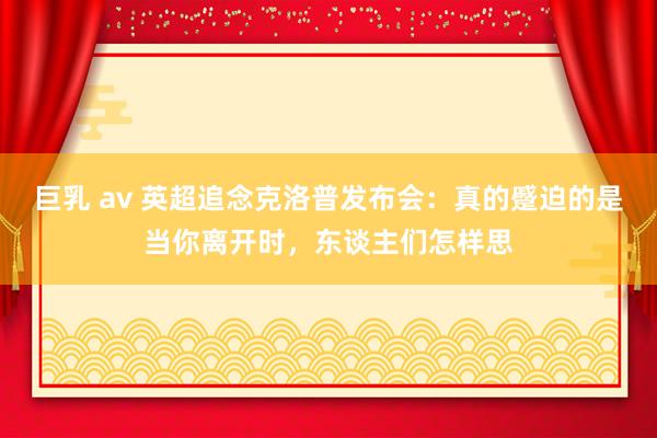 巨乳 av 英超追念克洛普发布会：真的蹙迫的是当你离开时，东谈主们怎样思