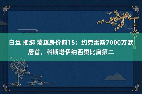 白丝 捆绑 葡超身价前15：约克雷斯7000万欧居首，科斯塔伊纳西奥比肩第二