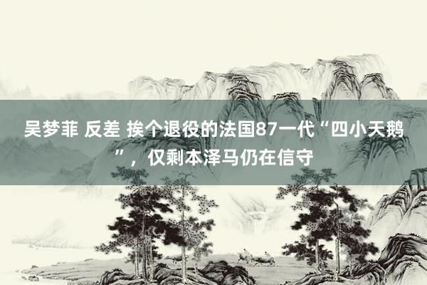 吴梦菲 反差 挨个退役的法国87一代“四小天鹅”，仅剩本泽马仍在信守